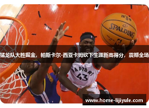 猛龙队大胜掘金，帕斯卡尔-西亚卡姆砍下生涯新高得分，震撼全场